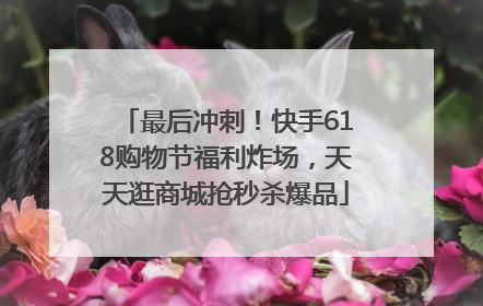 最后冲刺！快手618购物节福利炸场，天天逛商城抢秒杀爆品